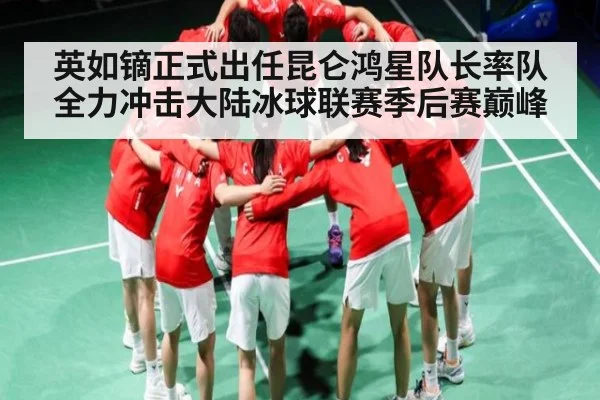 英如镝正式出任昆仑鸿星队长率队全力冲击大陆冰球联赛季后赛巅峰